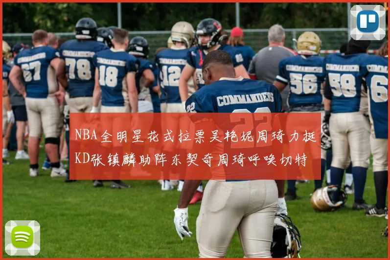 NBA全明星花式拉票吴艳妮周琦力挺KD张镇麟助阵东契奇周琦呼唤切特共襄盛举