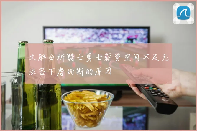 文胖分析骑士勇士薪资空间不足无法签下詹姆斯的原因