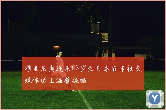 穆里尼奥迎来63岁生日本菲卡社交媒体送上温馨祝福