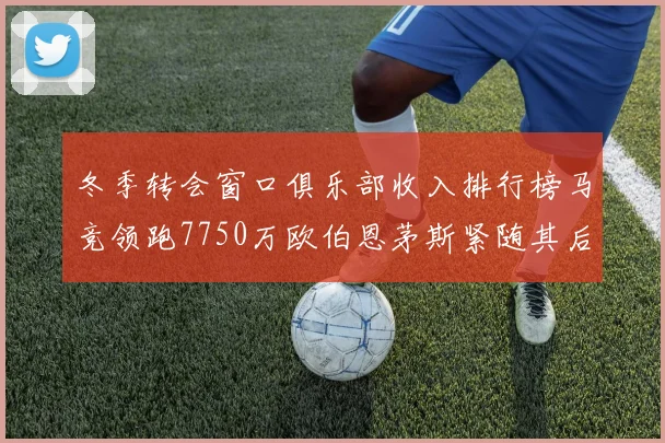 冬季转会窗口俱乐部收入排行榜马竞领跑7750万欧伯恩茅斯紧随其后7200万欧