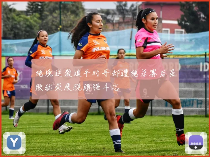绝境逆袭追平对手却遭绝杀赛后虽败犹荣展现顽强斗志