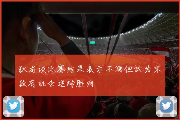 狄龙谈比赛结果表示不满但认为末段有机会逆转胜利