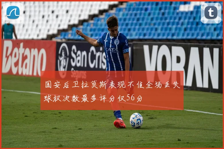 国安后卫拉莫斯表现不佳全场丢失球权次数最多评分仅56分