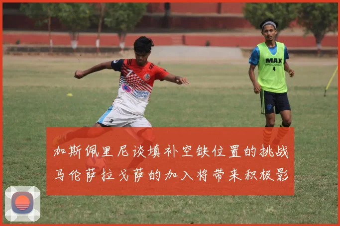加斯佩里尼谈填补空缺位置的挑战马伦萨拉戈萨的加入将带来积极影响