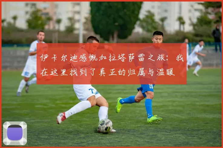 伊卡尔迪感慨加拉塔萨雷之旅：我在这里找到了真正的归属与温暖