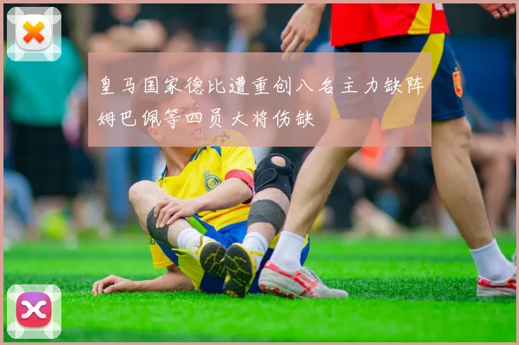 皇马国家德比遭重创八名主力缺阵姆巴佩等四员大将伤缺