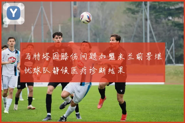 马特塔因膝伤问题加盟米兰前景堪忧球队静候医疗诊断结果