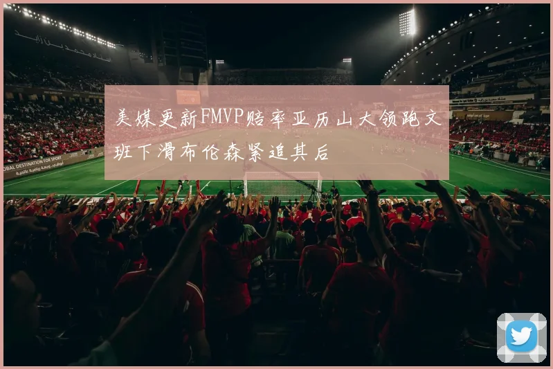美媒更新FMVP赔率亚历山大领跑文班下滑布伦森紧追其后