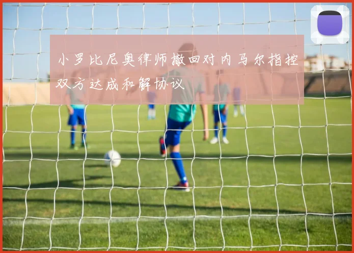 小罗比尼奥律师撤回对内马尔指控双方达成和解协议