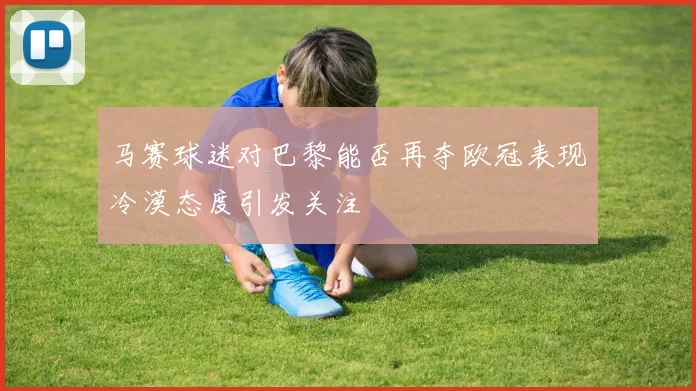 马赛球迷对巴黎能否再夺欧冠表现冷漠态度引发关注