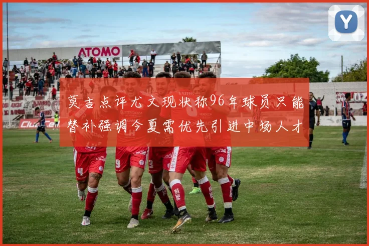 莫吉点评尤文现状称96年球员只能替补强调今夏需优先引进中场人才