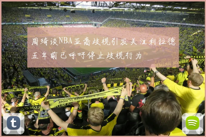 周琦谈NBA亚裔歧视引发关注利拉德五年前已呼吁停止歧视行为