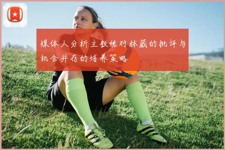 媒体人分析主教练对林葳的批评与机会并存的培养策略