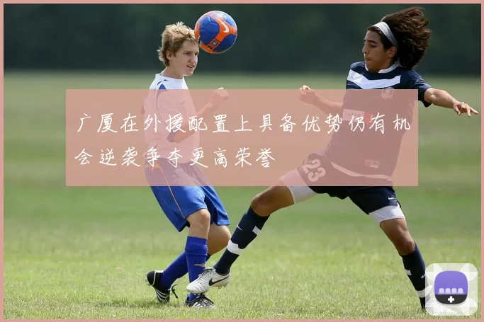 广厦在外援配置上具备优势仍有机会逆袭争夺更高荣誉