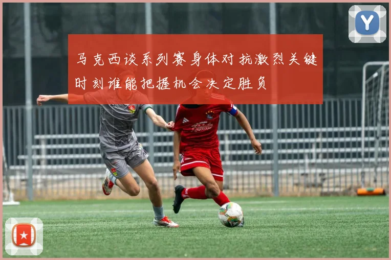 马克西谈系列赛身体对抗激烈关键时刻谁能把握机会决定胜负