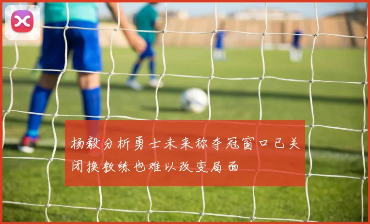杨毅分析勇士未来称夺冠窗口已关闭换教练也难以改变局面