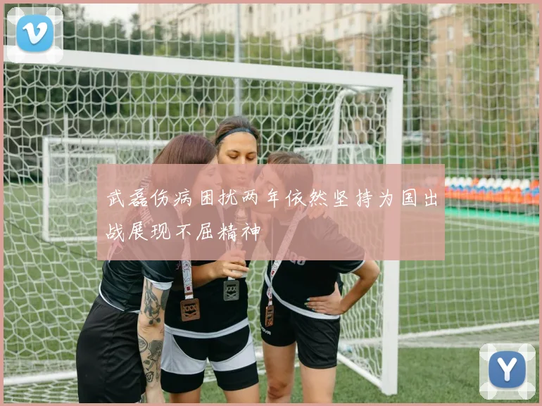 武磊伤病困扰两年依然坚持为国出战展现不屈精神