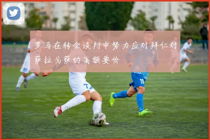 罗马在转会谈判中努力应对拜仁对萨拉戈萨的高额要价