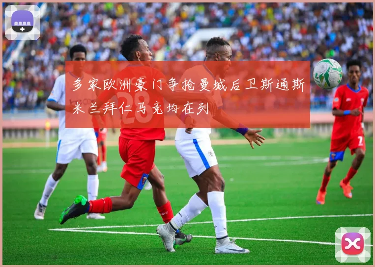 多家欧洲豪门争抢曼城后卫斯通斯米兰拜仁马竞均在列