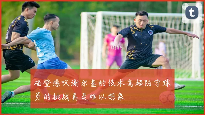 福登感叹谢尔基的技术高超防守球员的挑战真是难以想象