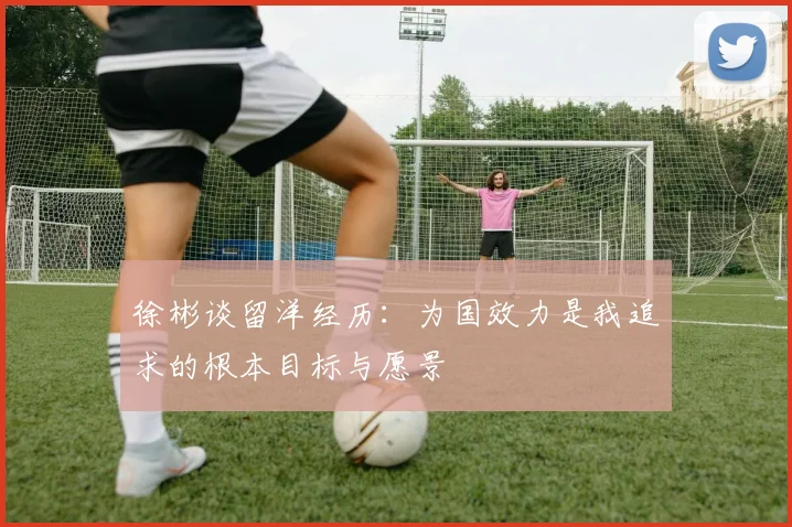 徐彬谈留洋经历：为国效力是我追求的根本目标与愿景